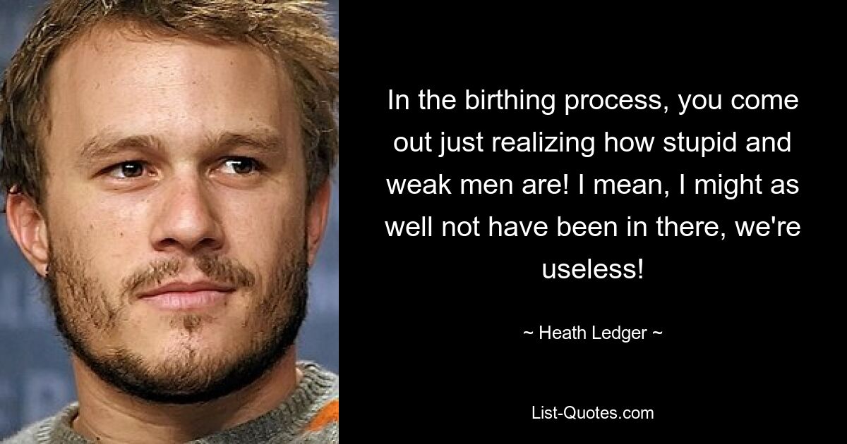 In the birthing process, you come out just realizing how stupid and weak men are! I mean, I might as well not have been in there, we're useless! — © Heath Ledger