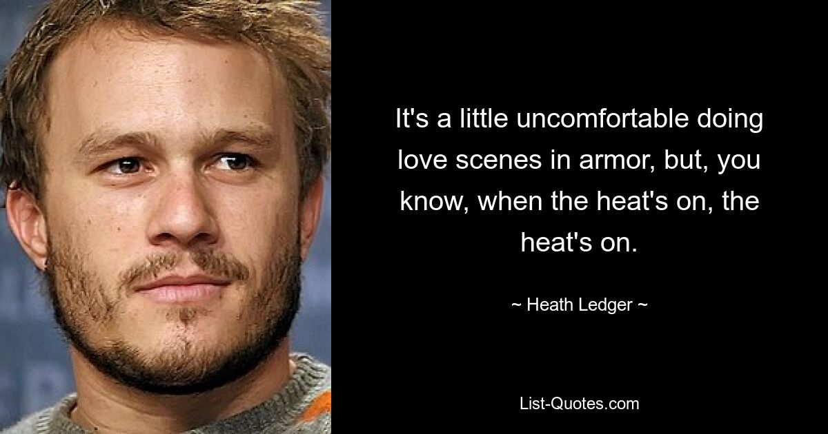 It's a little uncomfortable doing love scenes in armor, but, you know, when the heat's on, the heat's on. — © Heath Ledger