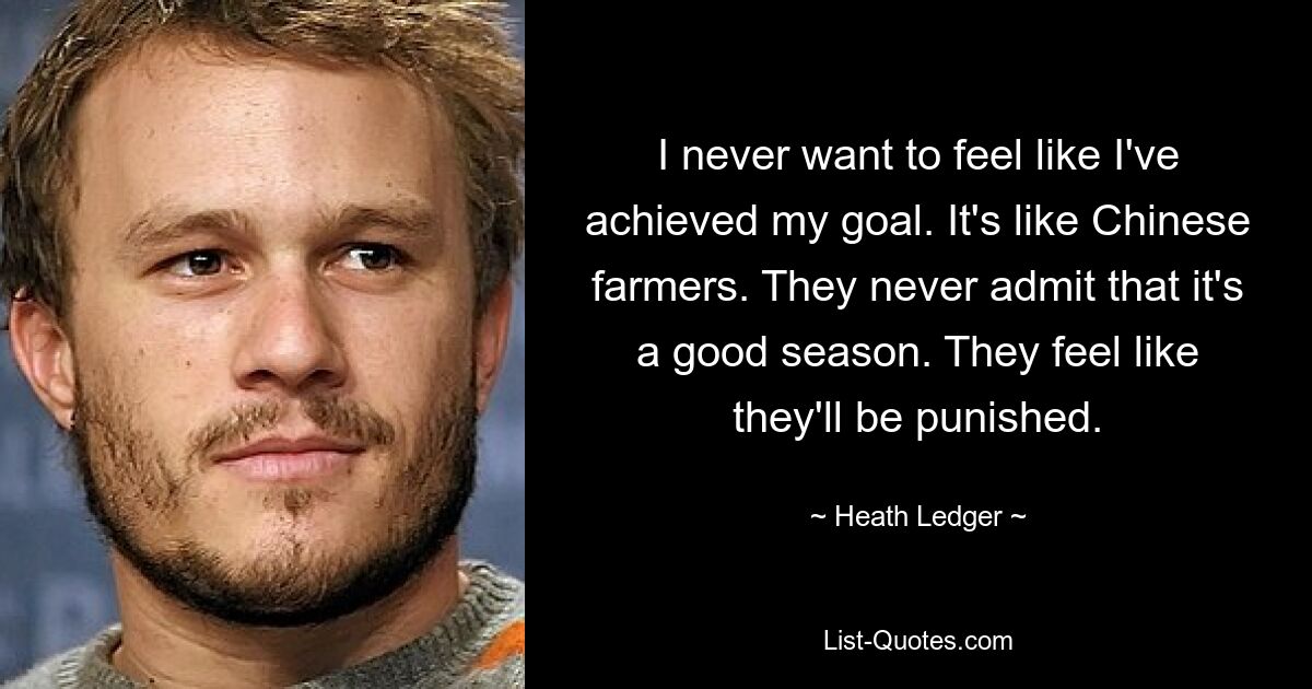 I never want to feel like I've achieved my goal. It's like Chinese farmers. They never admit that it's a good season. They feel like they'll be punished. — © Heath Ledger