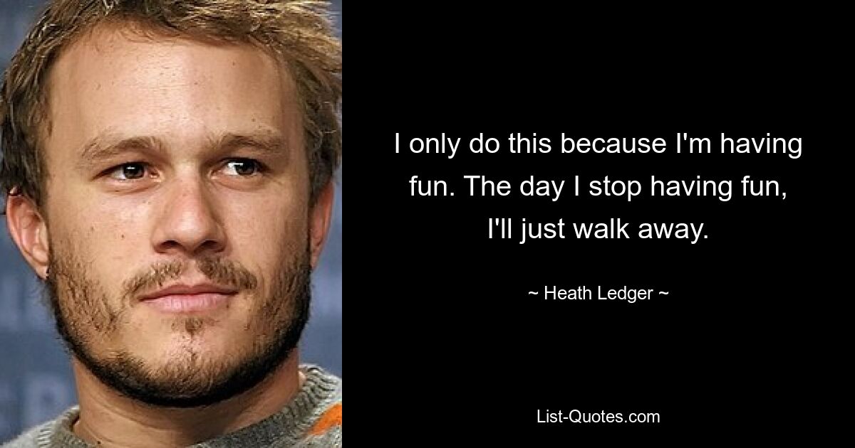 I only do this because I'm having fun. The day I stop having fun, I'll just walk away. — © Heath Ledger