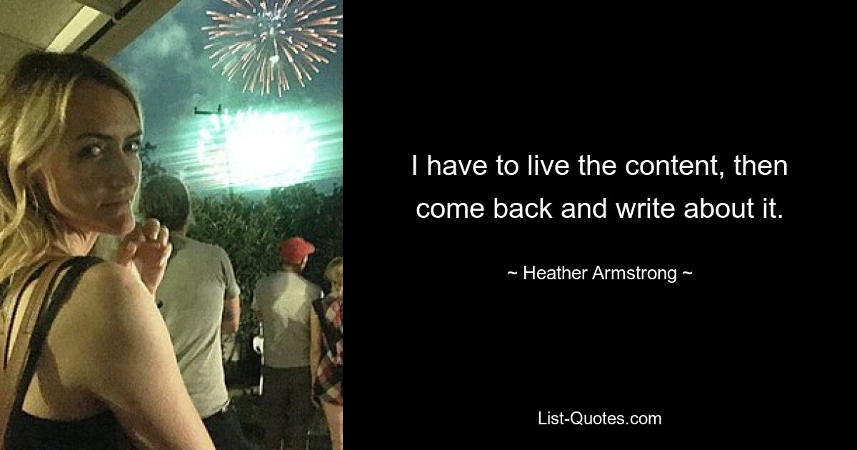 I have to live the content, then come back and write about it. — © Heather Armstrong