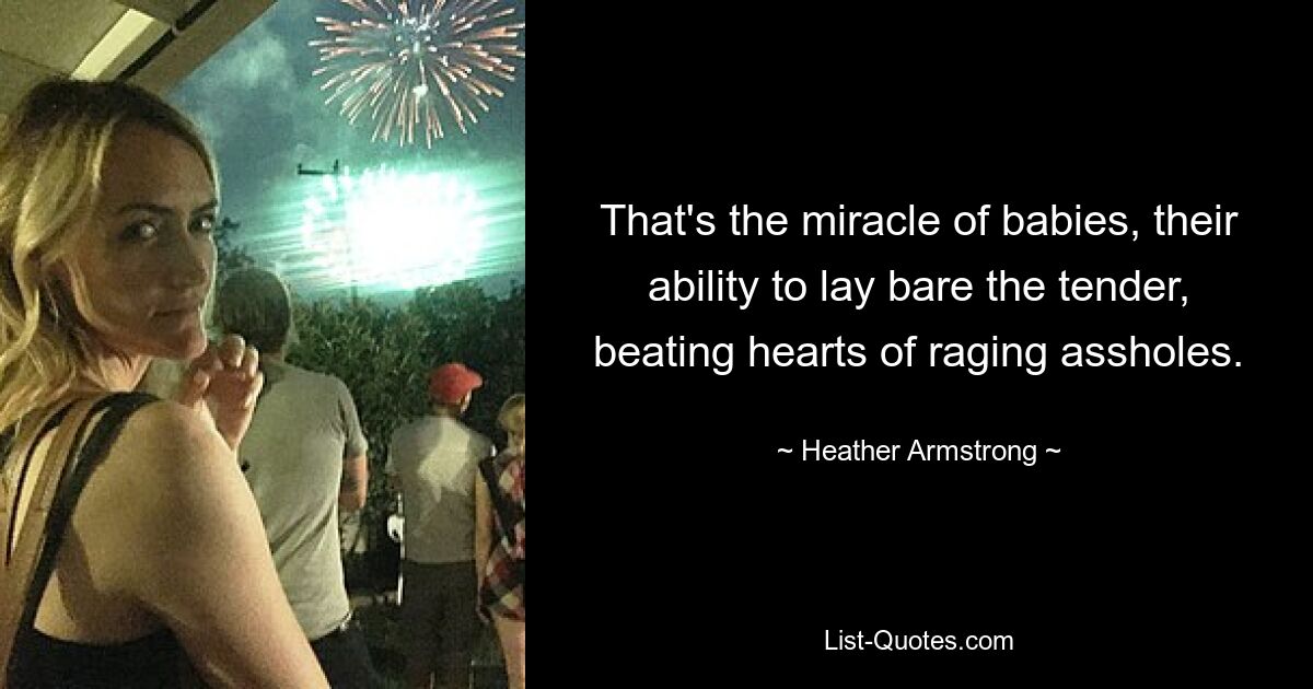 That's the miracle of babies, their ability to lay bare the tender, beating hearts of raging assholes. — © Heather Armstrong