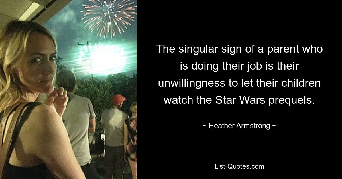 The singular sign of a parent who is doing their job is their unwillingness to let their children watch the Star Wars prequels. — © Heather Armstrong