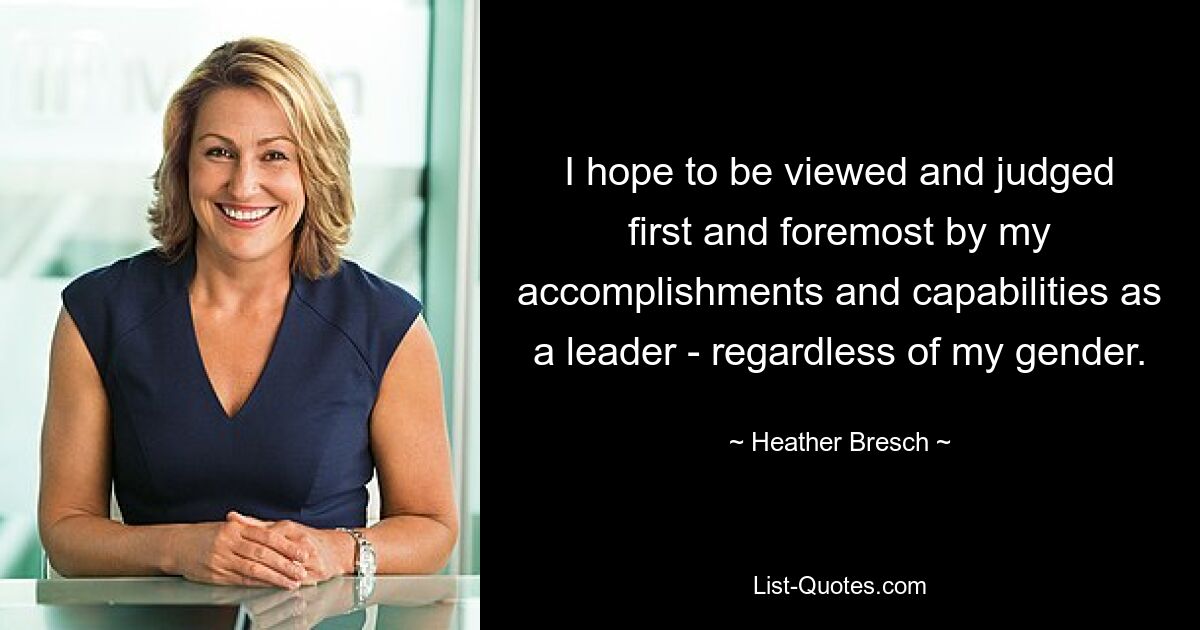 I hope to be viewed and judged first and foremost by my accomplishments and capabilities as a leader - regardless of my gender. — © Heather Bresch