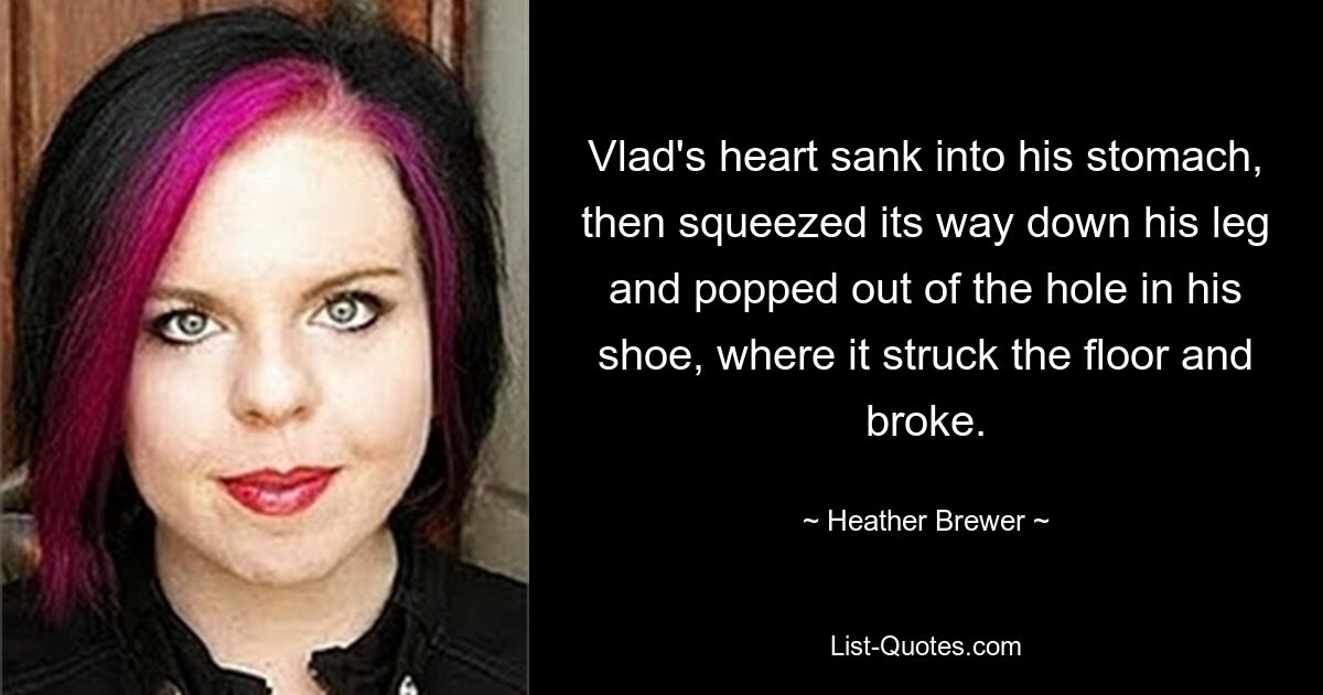 Vlad's heart sank into his stomach, then squeezed its way down his leg and popped out of the hole in his shoe, where it struck the floor and broke. — © Heather Brewer