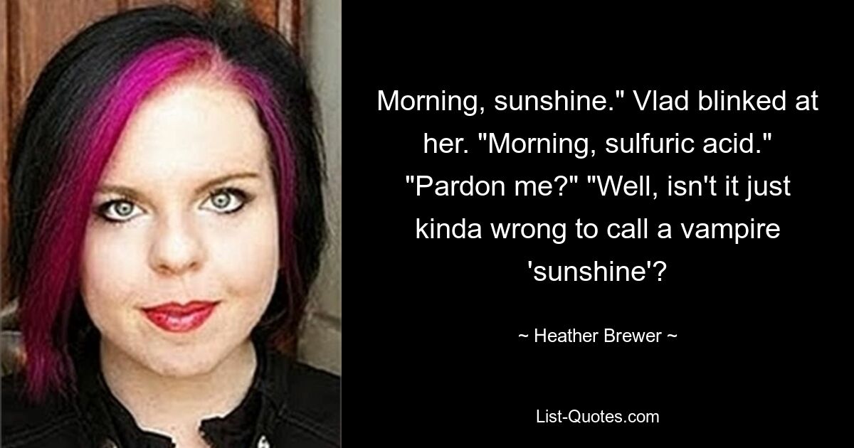 Morning, sunshine." Vlad blinked at her. "Morning, sulfuric acid." "Pardon me?" "Well, isn't it just kinda wrong to call a vampire 'sunshine'? — © Heather Brewer