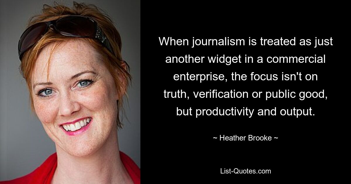 When journalism is treated as just another widget in a commercial enterprise, the focus isn't on truth, verification or public good, but productivity and output. — © Heather Brooke