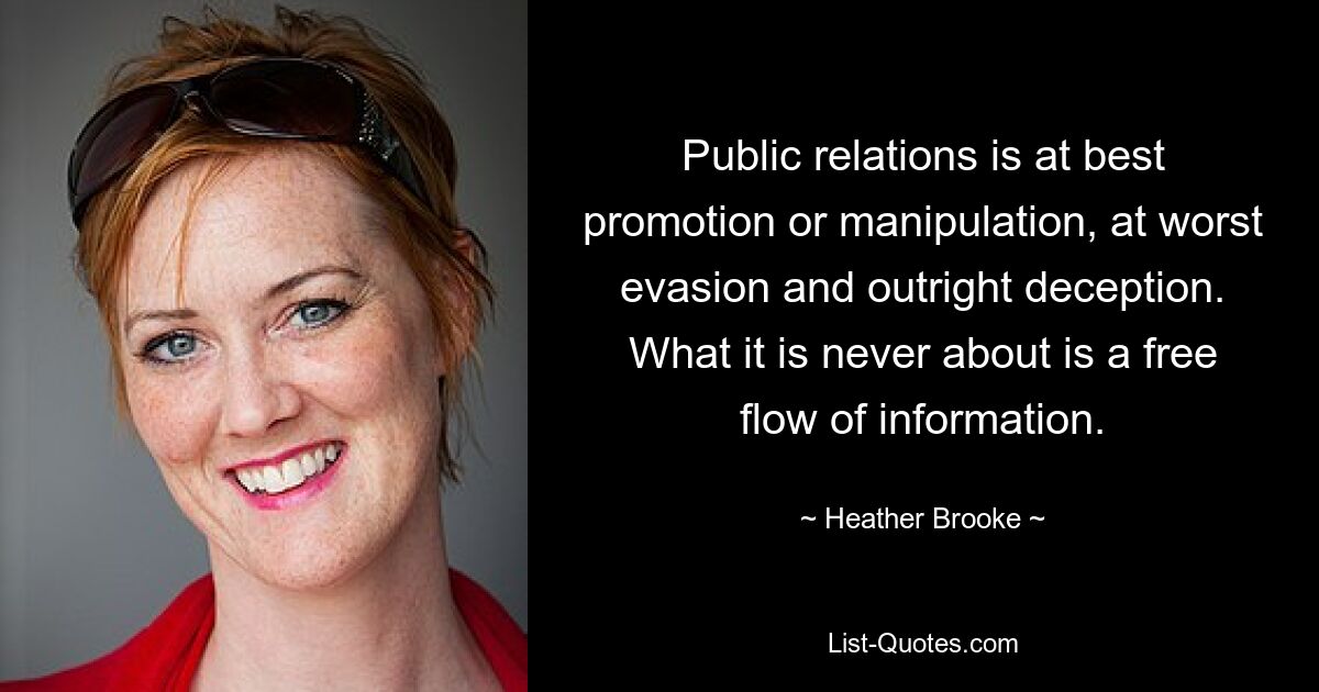 Public relations is at best promotion or manipulation, at worst evasion and outright deception. What it is never about is a free flow of information. — © Heather Brooke