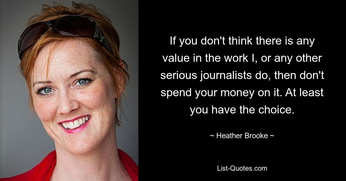 If you don't think there is any value in the work I, or any other serious journalists do, then don't spend your money on it. At least you have the choice. — © Heather Brooke