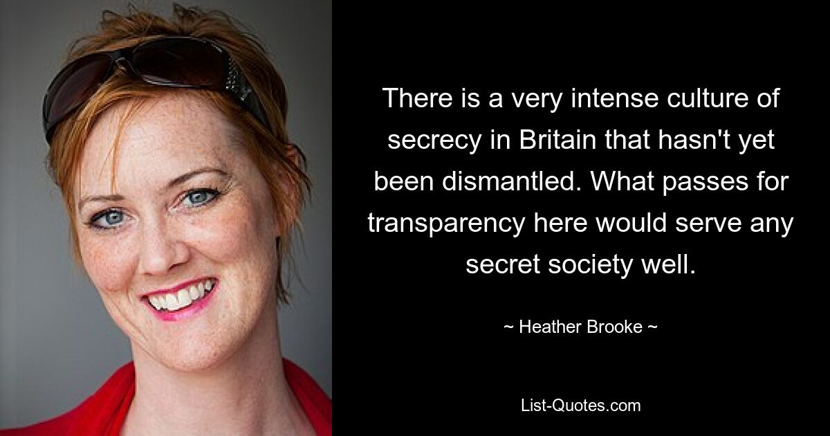 There is a very intense culture of secrecy in Britain that hasn't yet been dismantled. What passes for transparency here would serve any secret society well. — © Heather Brooke