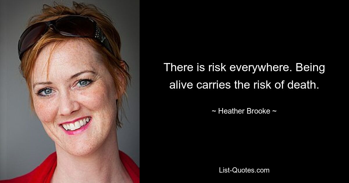 There is risk everywhere. Being alive carries the risk of death. — © Heather Brooke