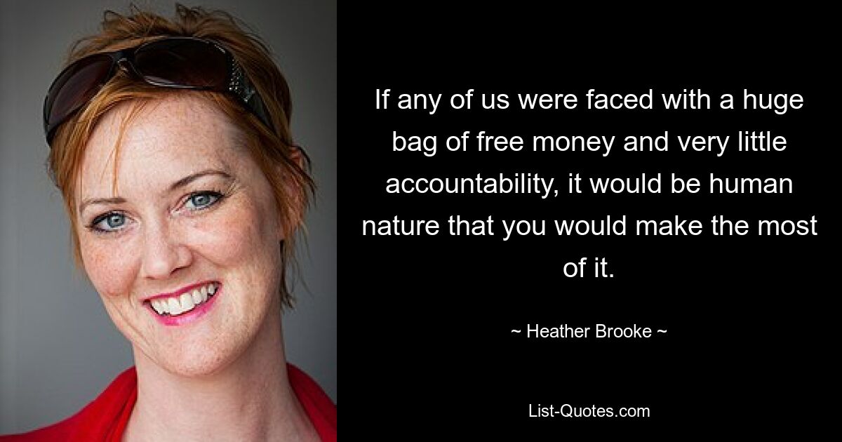 If any of us were faced with a huge bag of free money and very little accountability, it would be human nature that you would make the most of it. — © Heather Brooke