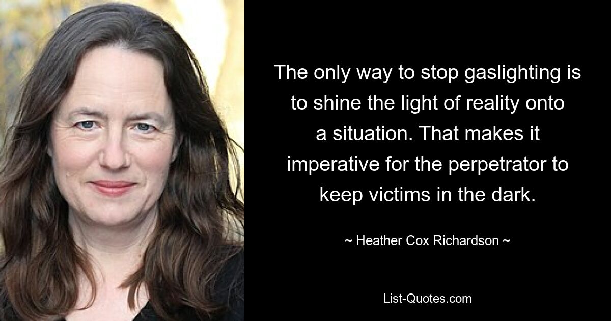 The only way to stop gaslighting is to shine the light of reality onto a situation. That makes it imperative for the perpetrator to keep victims in the dark. — © Heather Cox Richardson