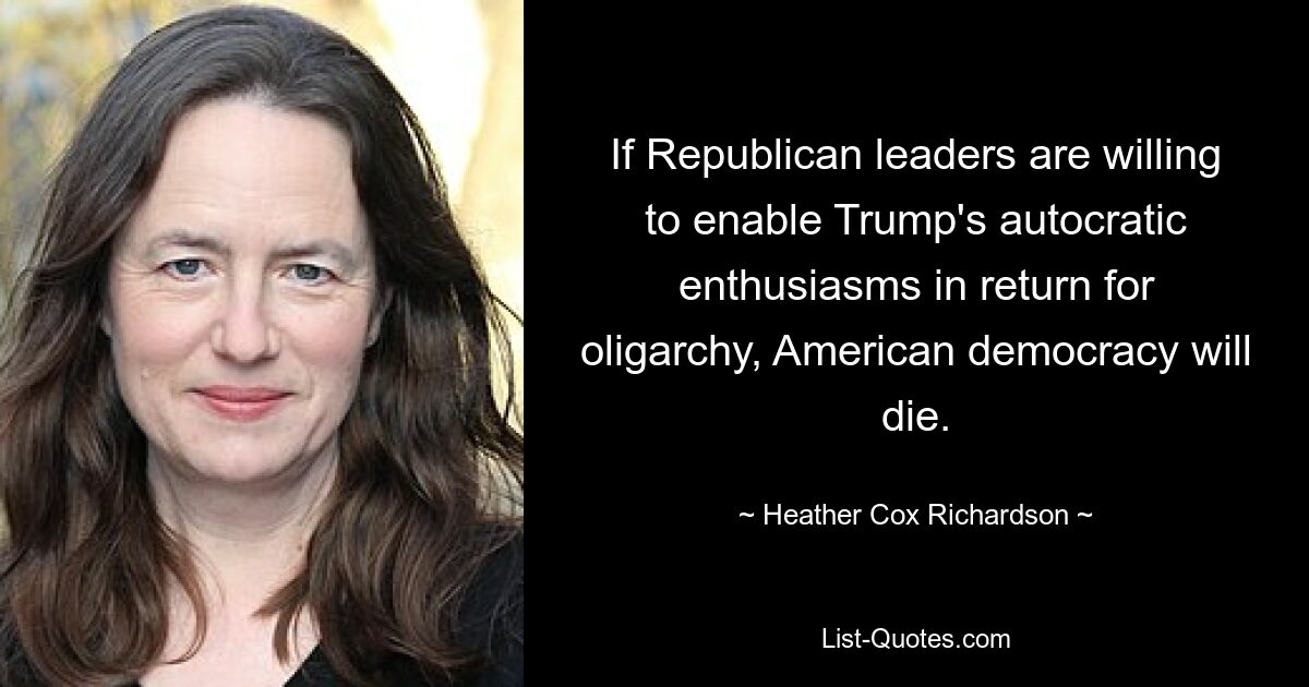 If Republican leaders are willing to enable Trump's autocratic enthusiasms in return for oligarchy, American democracy will die. — © Heather Cox Richardson