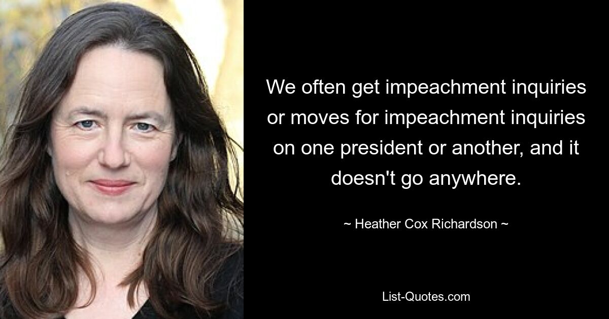 We often get impeachment inquiries or moves for impeachment inquiries on one president or another, and it doesn't go anywhere. — © Heather Cox Richardson