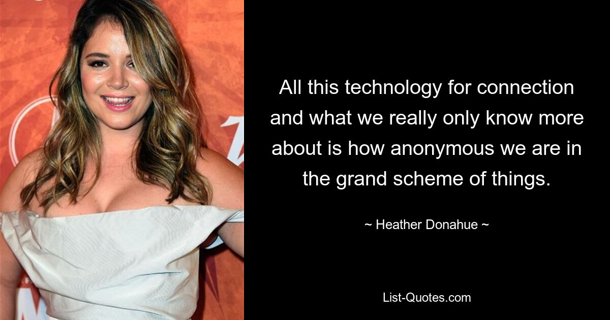 All this technology for connection and what we really only know more about is how anonymous we are in the grand scheme of things. — © Heather Donahue