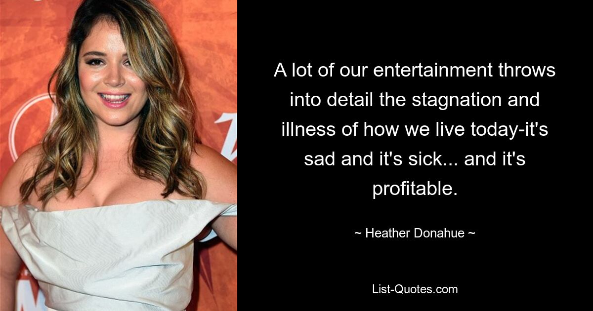 A lot of our entertainment throws into detail the stagnation and illness of how we live today-it's sad and it's sick... and it's profitable. — © Heather Donahue