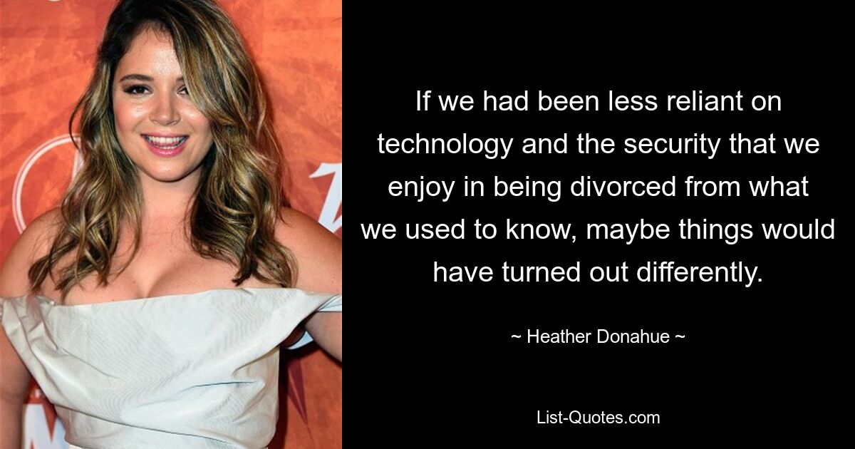 If we had been less reliant on technology and the security that we enjoy in being divorced from what we used to know, maybe things would have turned out differently. — © Heather Donahue