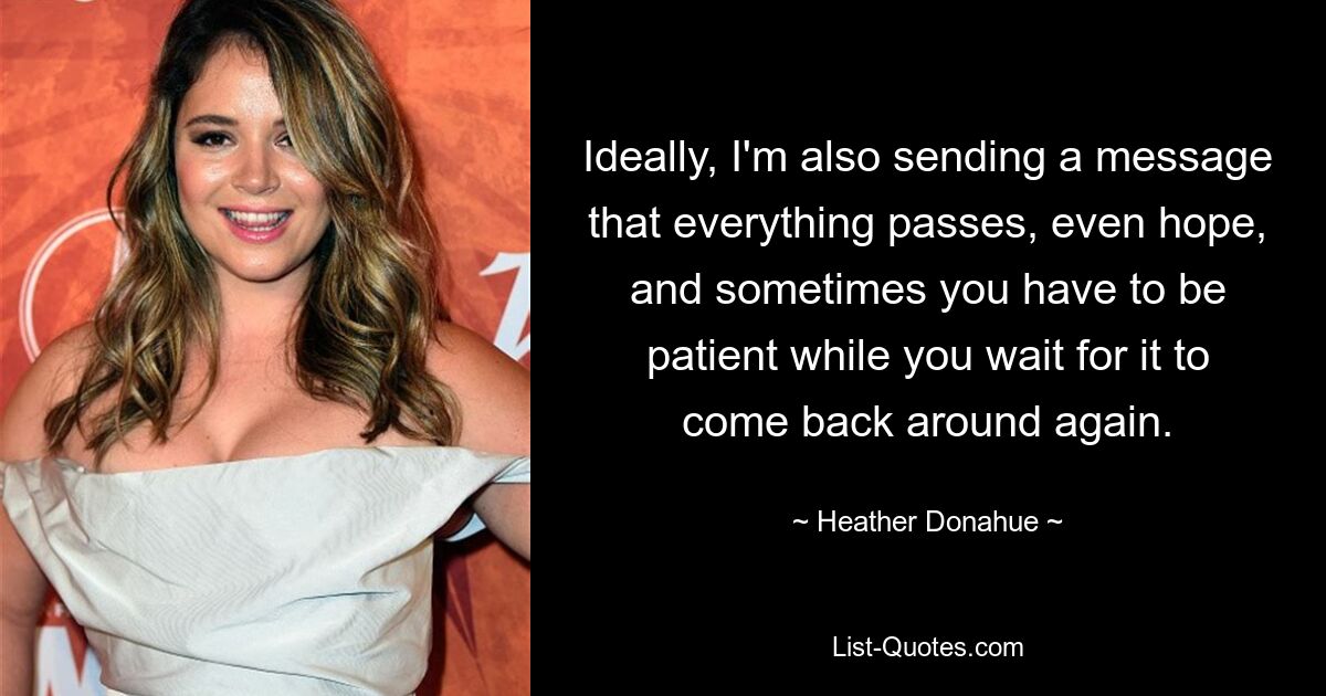 Ideally, I'm also sending a message that everything passes, even hope, and sometimes you have to be patient while you wait for it to come back around again. — © Heather Donahue