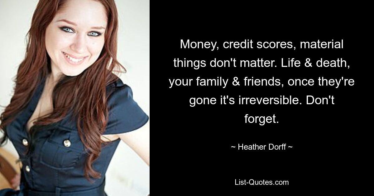 Money, credit scores, material things don't matter. Life & death, your family & friends, once they're gone it's irreversible. Don't forget. — © Heather Dorff