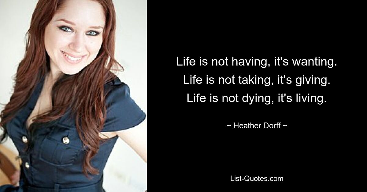 Life is not having, it's wanting. Life is not taking, it's giving. Life is not dying, it's living. — © Heather Dorff