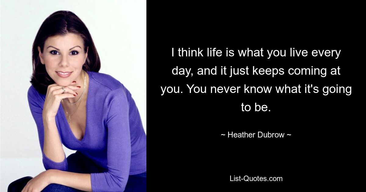 I think life is what you live every day, and it just keeps coming at you. You never know what it's going to be. — © Heather Dubrow