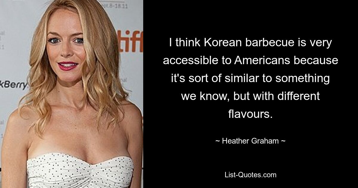 I think Korean barbecue is very accessible to Americans because it's sort of similar to something we know, but with different flavours. — © Heather Graham