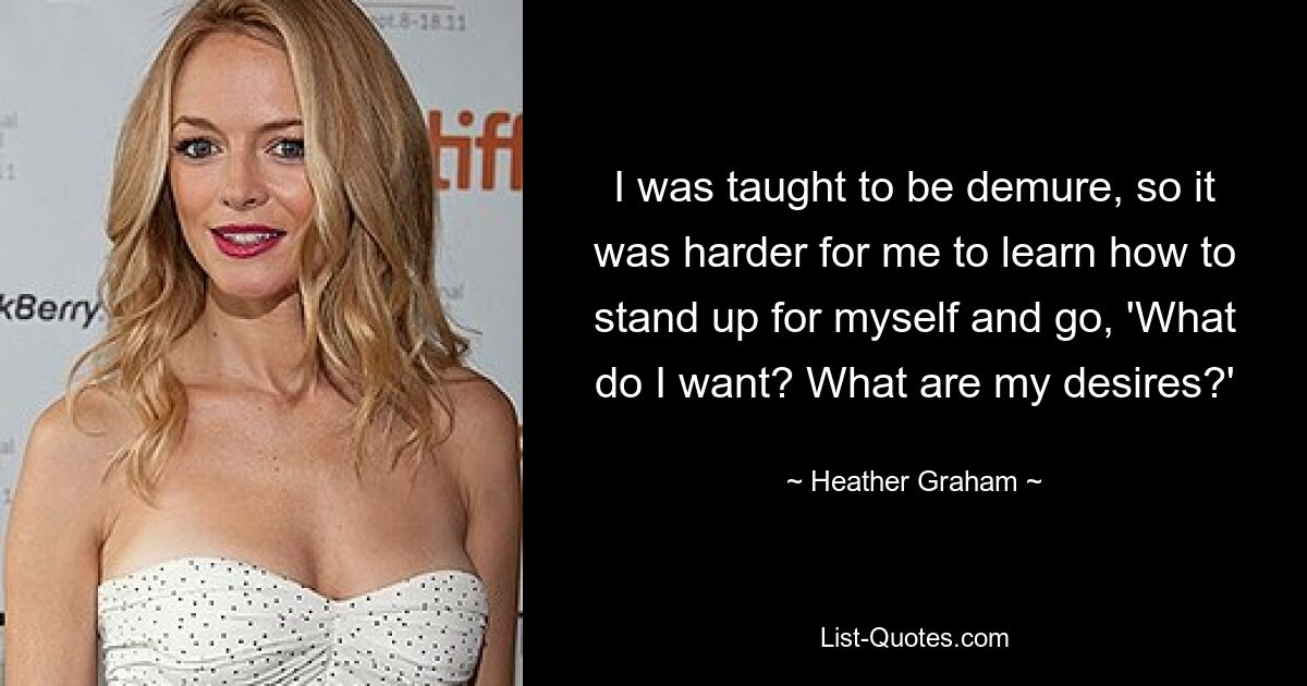 I was taught to be demure, so it was harder for me to learn how to stand up for myself and go, 'What do I want? What are my desires?' — © Heather Graham