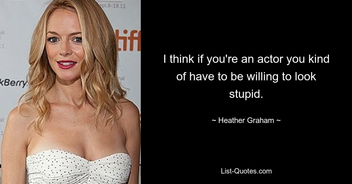 I think if you're an actor you kind of have to be willing to look stupid. — © Heather Graham