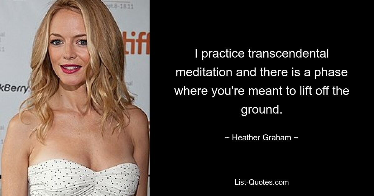 I practice transcendental meditation and there is a phase where you're meant to lift off the ground. — © Heather Graham