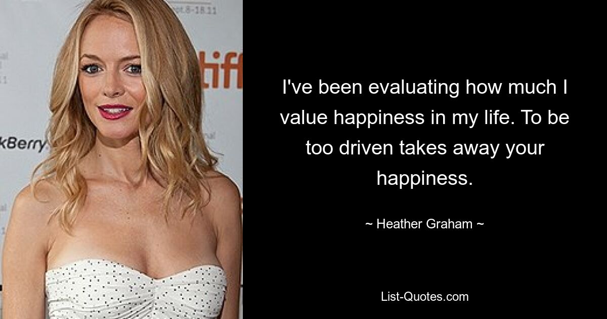 I've been evaluating how much I value happiness in my life. To be too driven takes away your happiness. — © Heather Graham