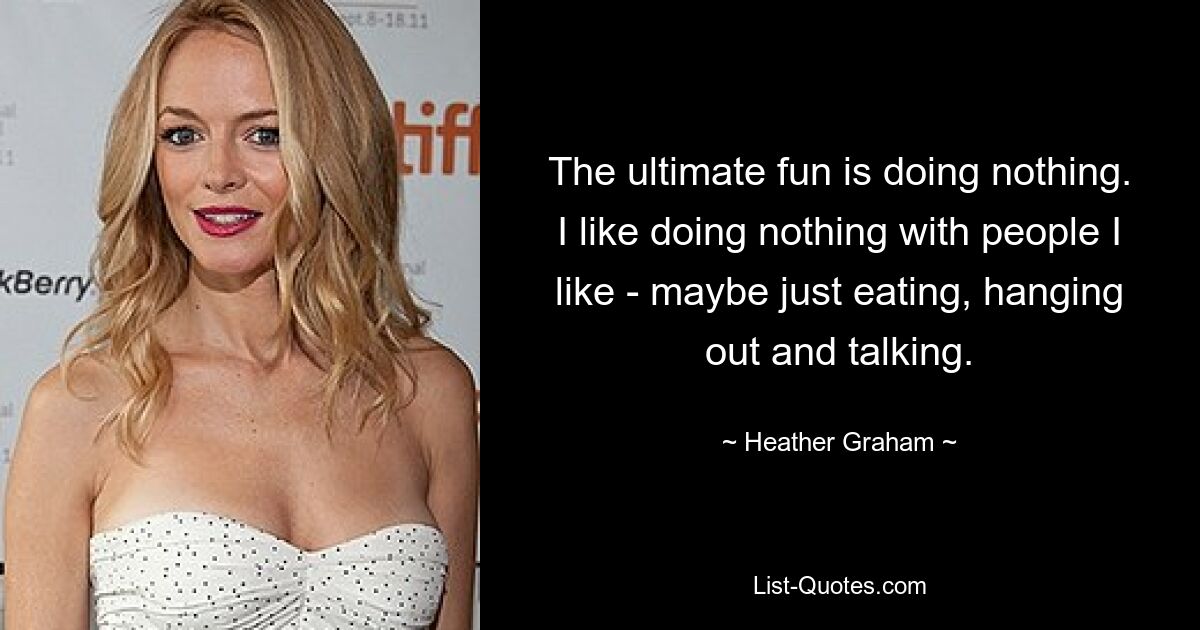 The ultimate fun is doing nothing. I like doing nothing with people I like - maybe just eating, hanging out and talking. — © Heather Graham