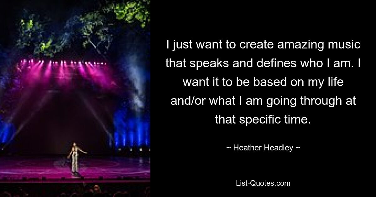 I just want to create amazing music that speaks and defines who I am. I want it to be based on my life and/or what I am going through at that specific time. — © Heather Headley