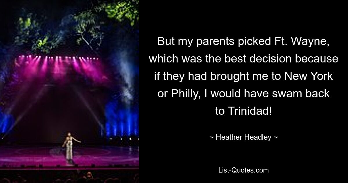 But my parents picked Ft. Wayne, which was the best decision because if they had brought me to New York or Philly, I would have swam back to Trinidad! — © Heather Headley