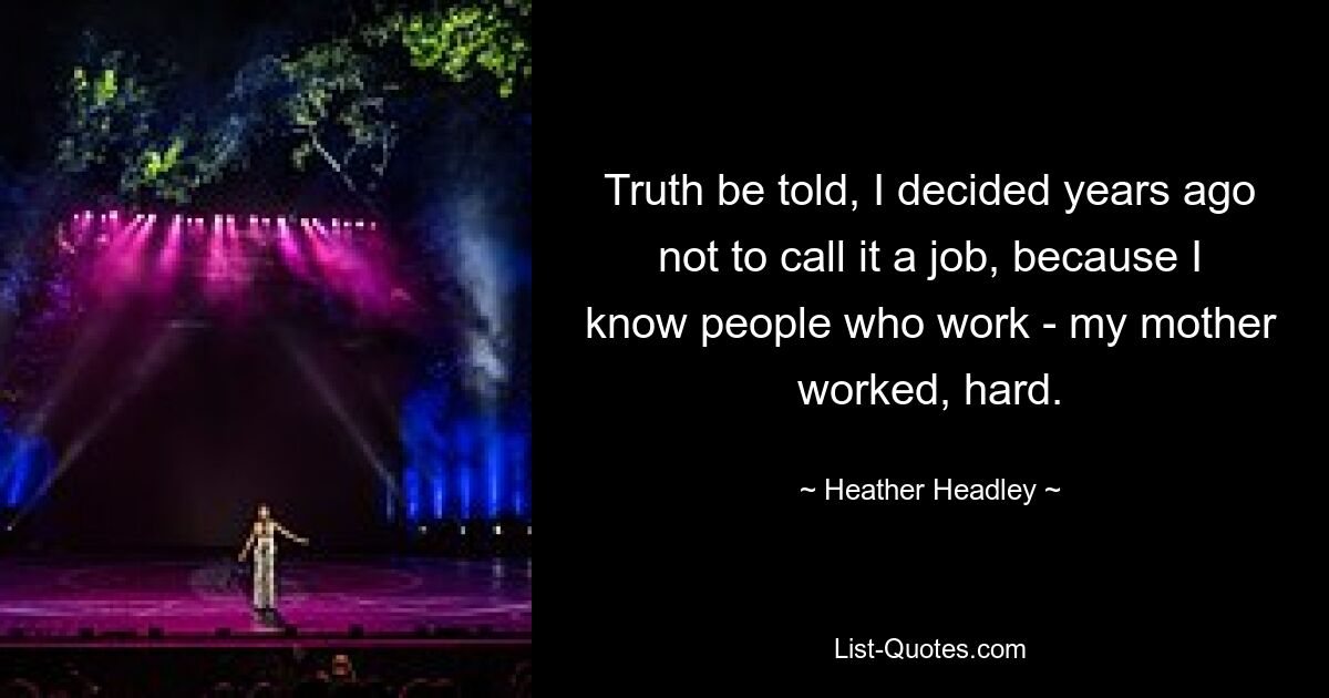 Truth be told, I decided years ago not to call it a job, because I know people who work - my mother worked, hard. — © Heather Headley