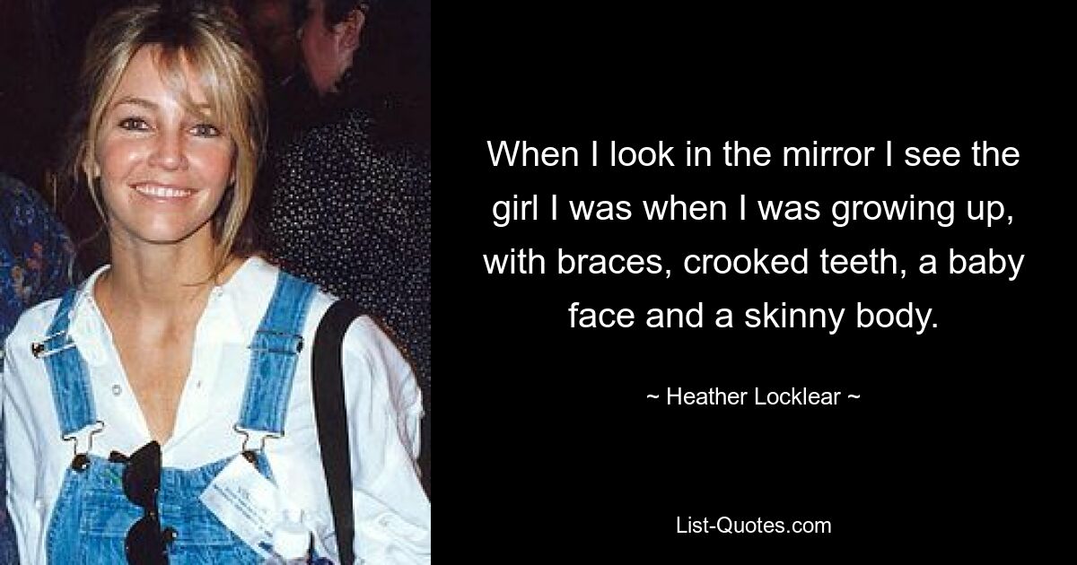 When I look in the mirror I see the girl I was when I was growing up, with braces, crooked teeth, a baby face and a skinny body. — © Heather Locklear