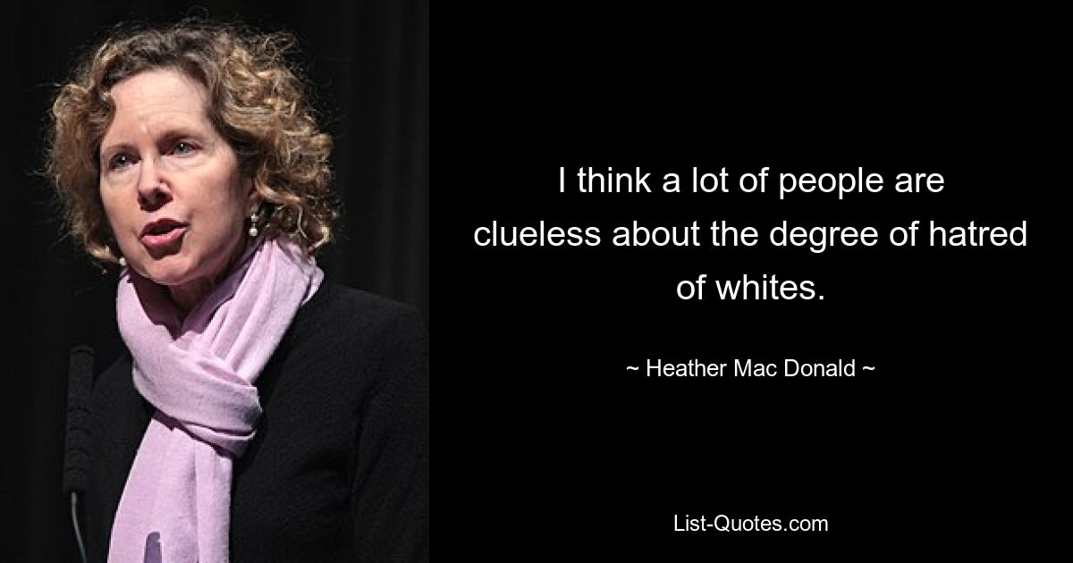 I think a lot of people are clueless about the degree of hatred of whites. — © Heather Mac Donald