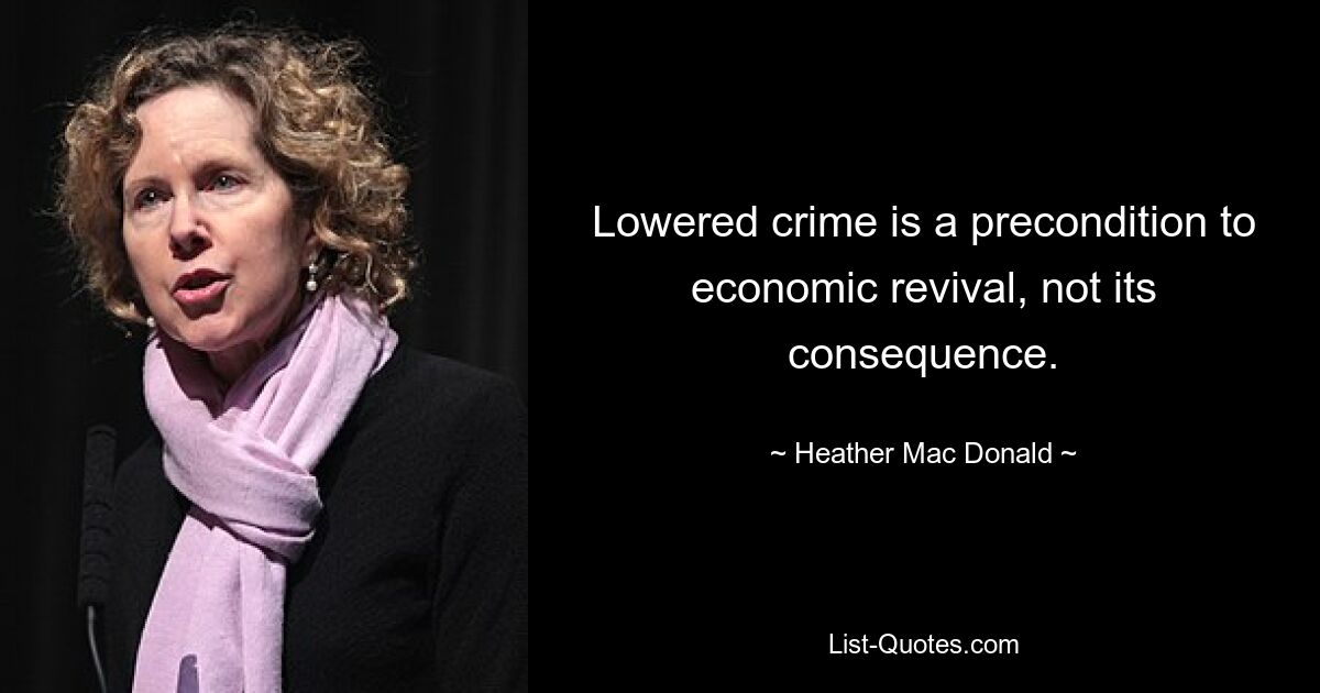 Lowered crime is a precondition to economic revival, not its consequence. — © Heather Mac Donald