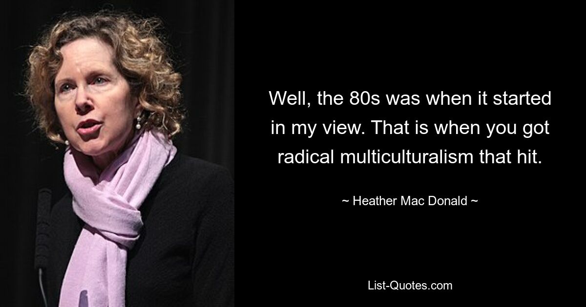 Well, the 80s was when it started in my view. That is when you got radical multiculturalism that hit. — © Heather Mac Donald