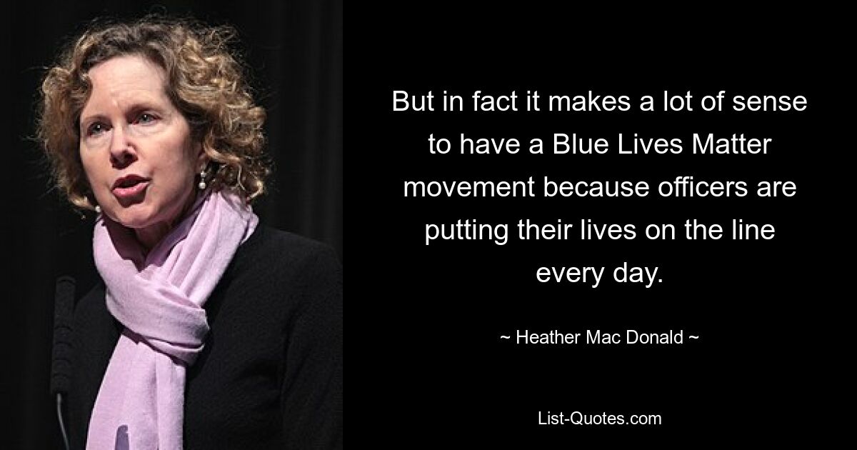 But in fact it makes a lot of sense to have a Blue Lives Matter movement because officers are putting their lives on the line every day. — © Heather Mac Donald