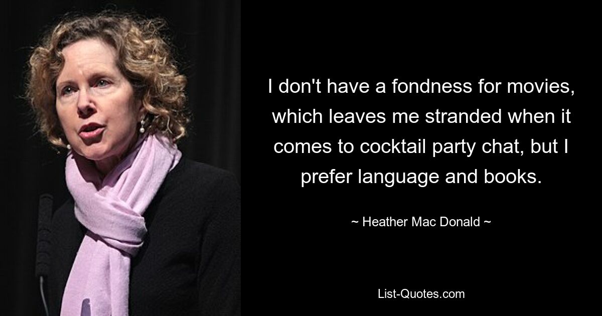 I don't have a fondness for movies, which leaves me stranded when it comes to cocktail party chat, but I prefer language and books. — © Heather Mac Donald