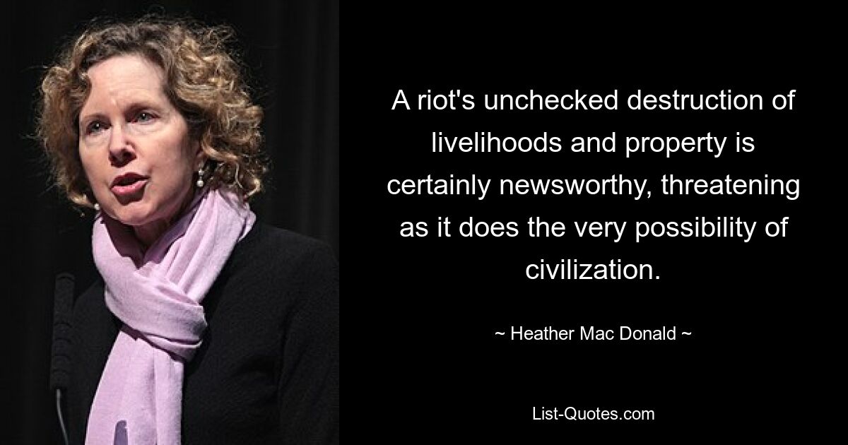 A riot's unchecked destruction of livelihoods and property is certainly newsworthy, threatening as it does the very possibility of civilization. — © Heather Mac Donald