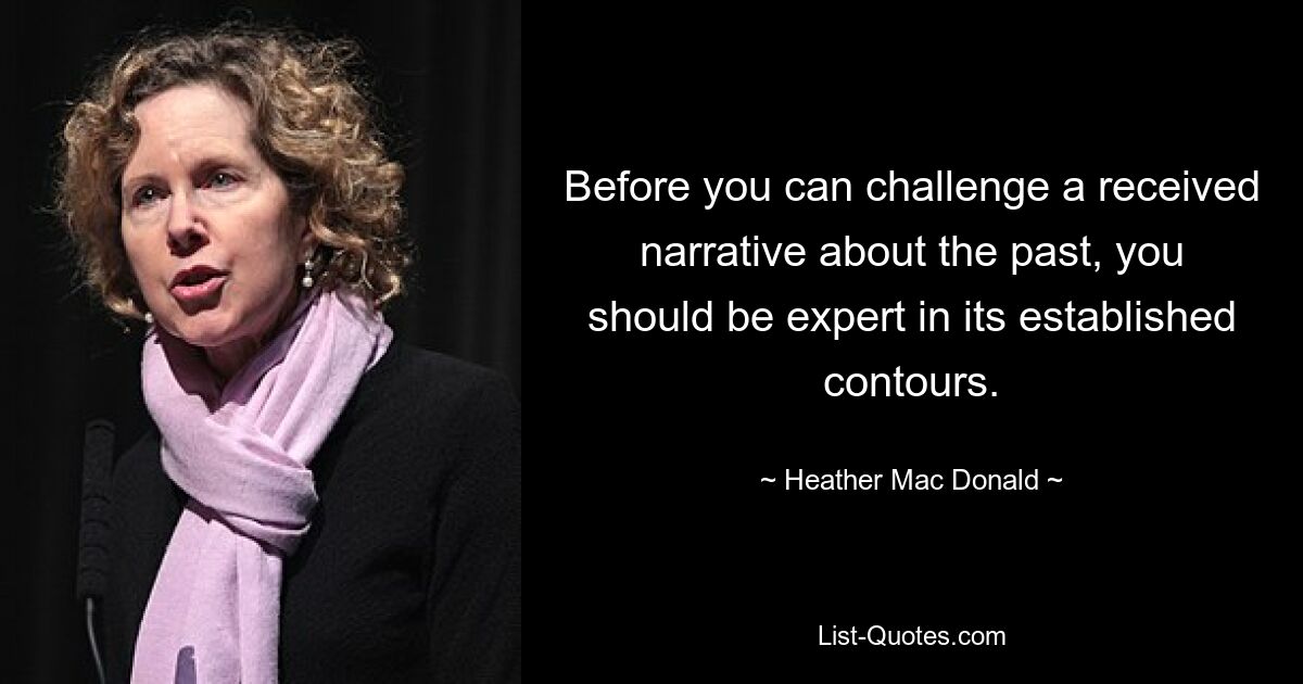 Before you can challenge a received narrative about the past, you should be expert in its established contours. — © Heather Mac Donald