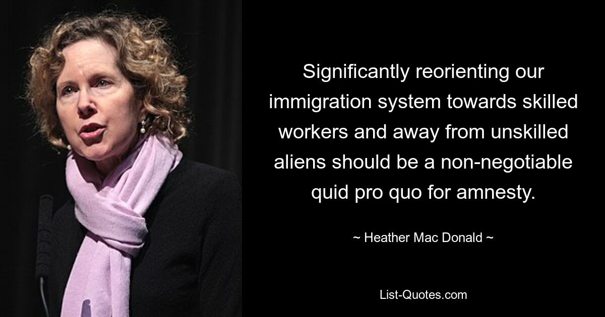 Significantly reorienting our immigration system towards skilled workers and away from unskilled aliens should be a non-negotiable quid pro quo for amnesty. — © Heather Mac Donald