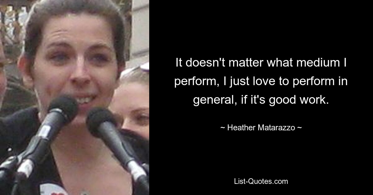 It doesn't matter what medium I perform, I just love to perform in general, if it's good work. — © Heather Matarazzo