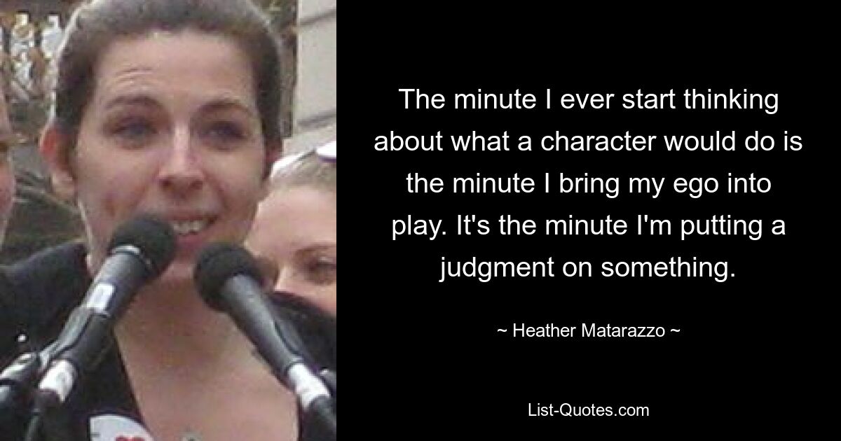 The minute I ever start thinking about what a character would do is the minute I bring my ego into play. It's the minute I'm putting a judgment on something. — © Heather Matarazzo