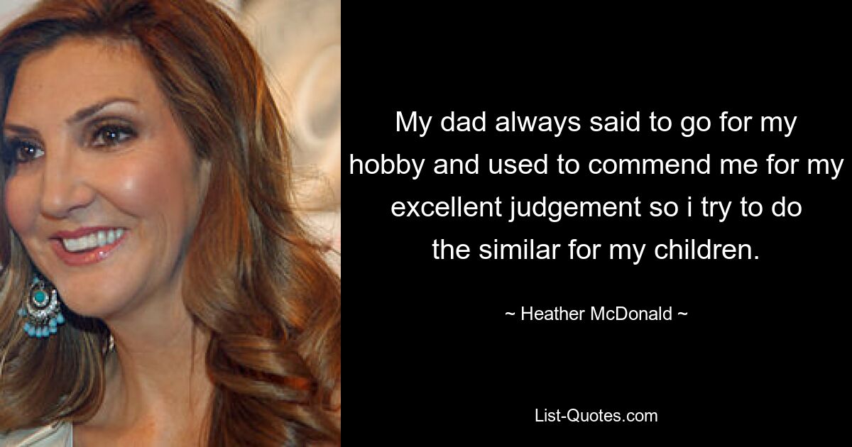 My dad always said to go for my hobby and used to commend me for my excellent judgement so i try to do the similar for my children. — © Heather McDonald