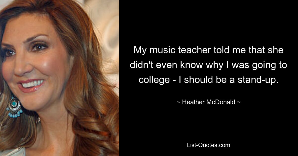 My music teacher told me that she didn't even know why I was going to college - I should be a stand-up. — © Heather McDonald