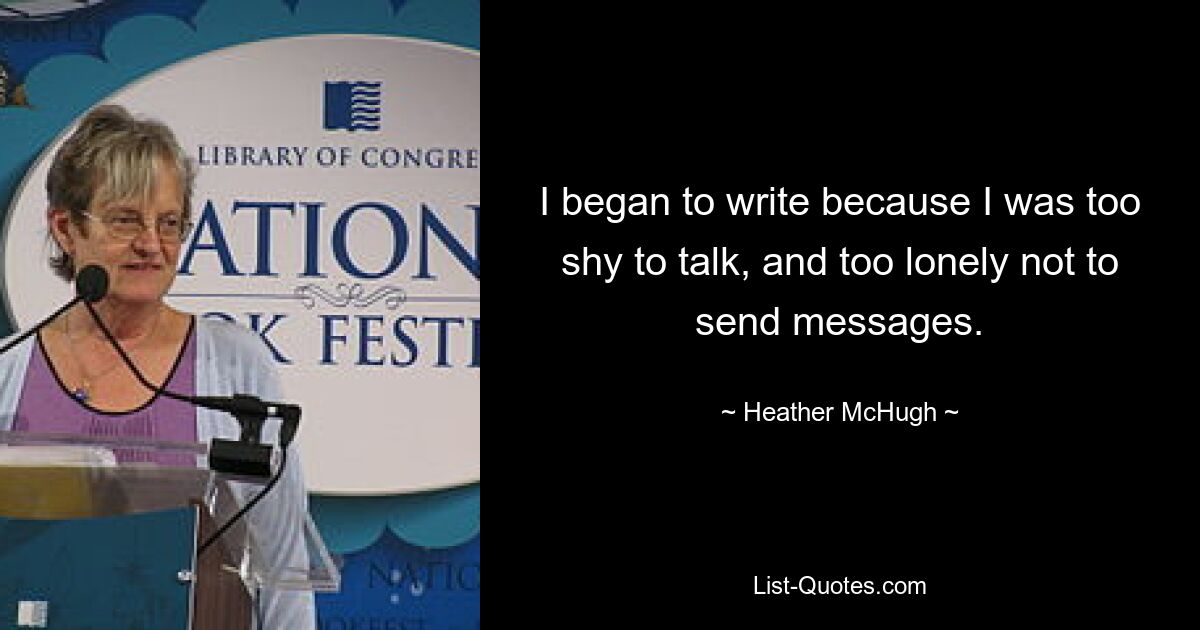 I began to write because I was too shy to talk, and too lonely not to send messages. — © Heather McHugh