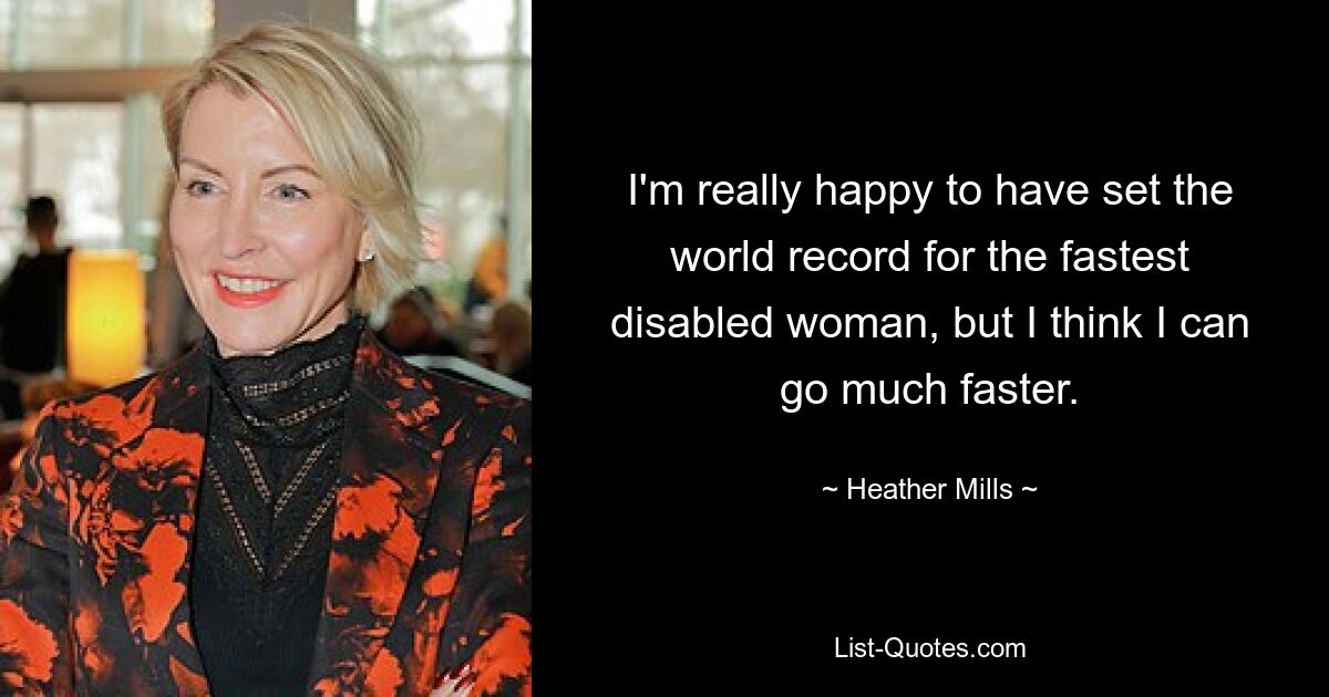 I'm really happy to have set the world record for the fastest disabled woman, but I think I can go much faster. — © Heather Mills